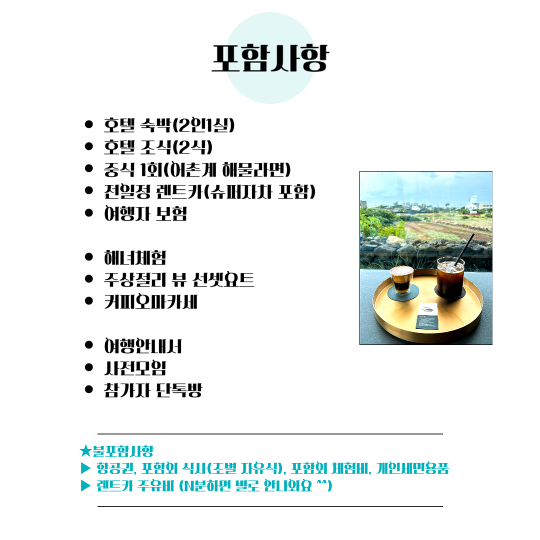 포함사항 : 호텔숙박(2인1실), 호텔조식(2식), 중식 1회(어촌계 해물라면), 전일정 렌트카(슈퍼자차 포함), 여행자보험, 해녀체험, 주상절리 뷰 선셋요트, 커피오마카세, 여행안내서, 사전모임, 참가자 단톡방 / 불포함사항 : 항공권, 포함외 식사(조별 자유식), 포함외 체험비, 개인세면용품, 렌트카 주유비(N분하면 별로 안나와요 ^^)